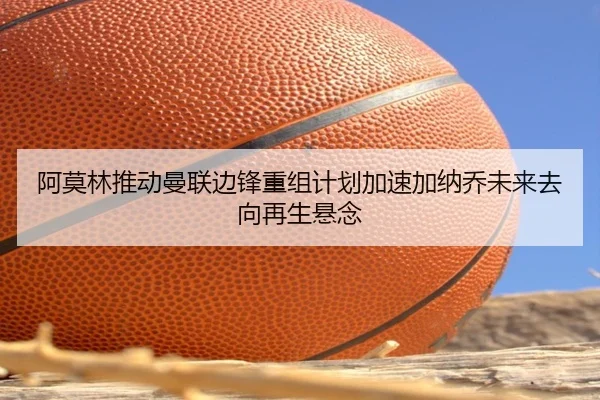 阿莫林推动曼联边锋重组计划加速加纳乔未来去向再生悬念