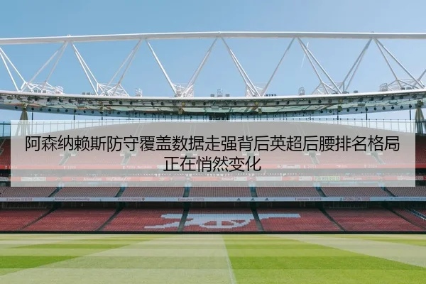 阿森纳赖斯防守覆盖数据走强背后英超后腰排名格局正在悄然变化