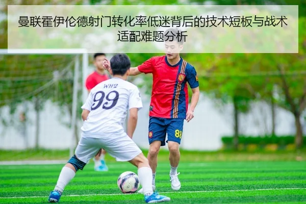 曼联霍伊伦德射门转化率低迷背后的技术短板与战术适配难题分析