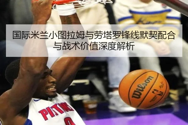 国际米兰小图拉姆与劳塔罗锋线默契配合与战术价值深度解析
