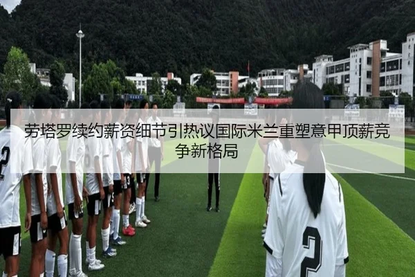 劳塔罗续约薪资细节引热议国际米兰重塑意甲顶薪竞争新格局