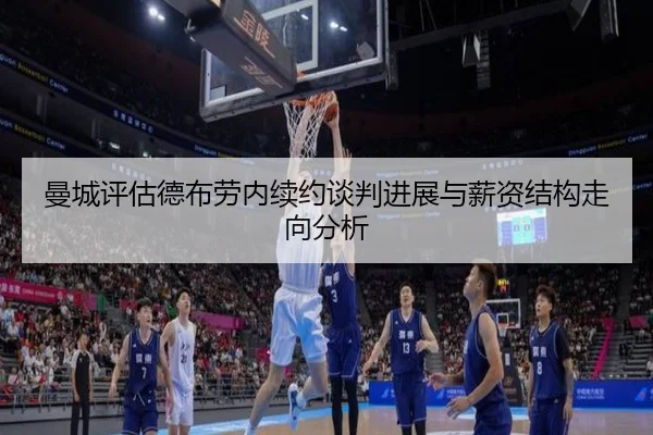 曼城评估德布劳内续约谈判进展与薪资结构走向分析