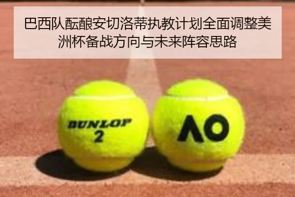 巴西队酝酿安切洛蒂执教计划全面调整美洲杯备战方向与未来阵容思路