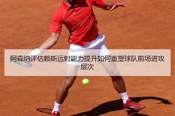 阿森纳评估赖斯远射能力提升如何重塑球队前场进攻层次