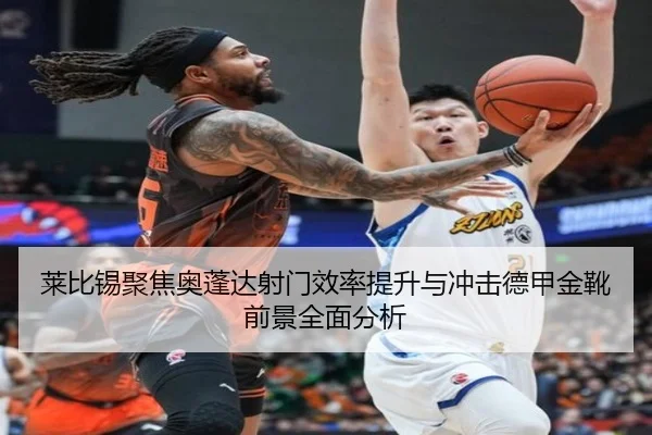 莱比锡聚焦奥蓬达射门效率提升与冲击德甲金靴前景全面分析
