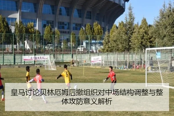 皇马讨论贝林厄姆后撤组织对中场结构调整与整体攻防意义解析