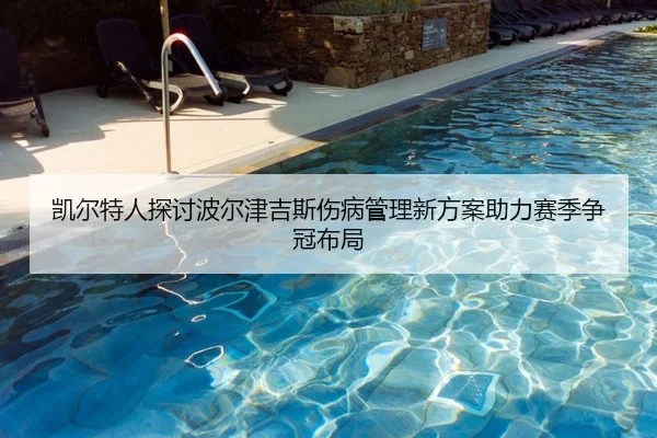 凯尔特人探讨波尔津吉斯伤病管理新方案助力赛季争冠布局