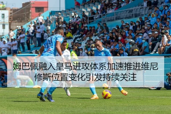 姆巴佩融入皇马进攻体系加速推进维尼修斯位置变化引发持续关注