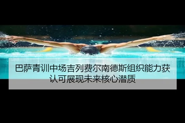 巴萨青训中场吉列费尔南德斯组织能力获认可展现未来核心潜质