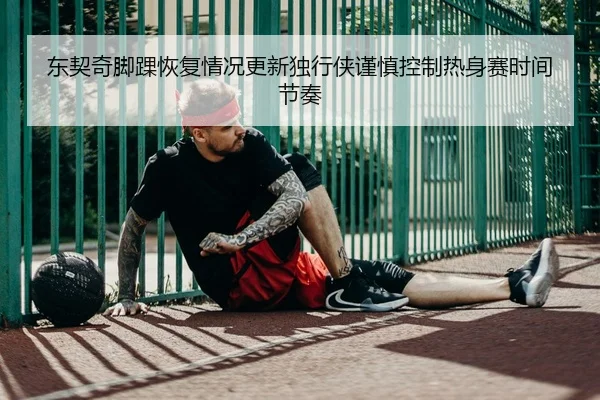 东契奇脚踝恢复情况更新独行侠谨慎控制热身赛时间节奏